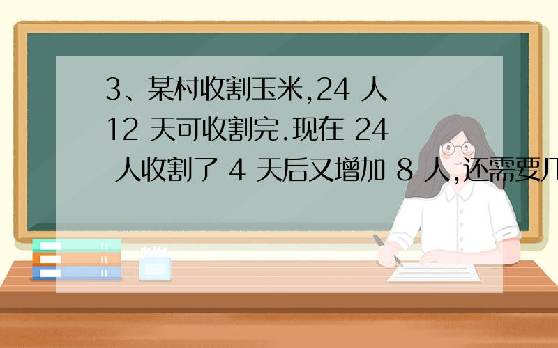 3、某村收割玉米,24 人 12 天可收割完.现在 24 人收割了 4 天后又增加 8 人,还需要几天才能收 割完?