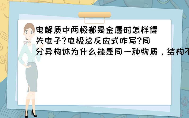 电解质中两极都是金属时怎样得失电子?电极总反应式咋写?同分异构体为什么能是同一种物质，结构不同应该就不是同一物质了啊？