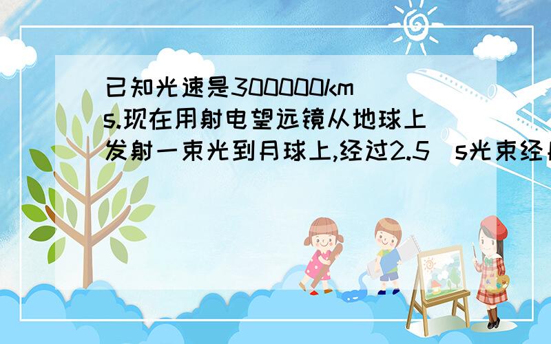 已知光速是300000km\s.现在用射电望远镜从地球上发射一束光到月球上,经过2.5\s光束经月球反射回到地球。球月球到地球的距离。用科学及说法表示。