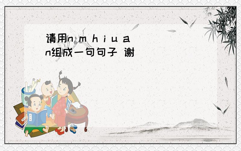 请用n m h i u a n组成一句句子 谢