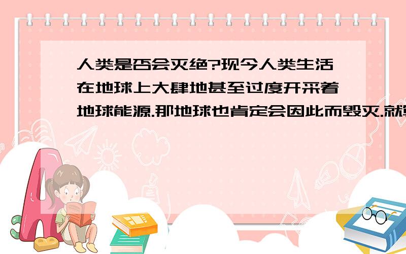 人类是否会灭绝?现今人类生活在地球上大肆地甚至过度开采着地球能源.那地球也肯定会因此而毁灭.就算从现在开始,全人类维护地球生态的话.按照整个太阳系的年龄(根据统计,包空地球在内