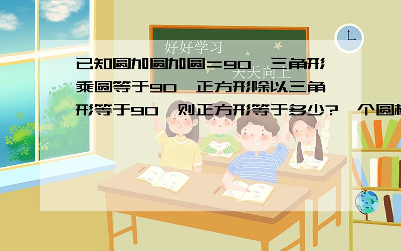 已知圆加圆加圆＝90,三角形乘圆等于90,正方形除以三角形等于90,则正方形等于多少?一个圆柱比与他等底等高的圆锥体积大6.28立方分米,圆锥的体积是多少立方分米?