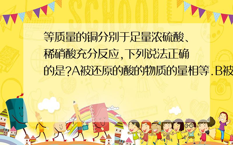 等质量的铜分别于足量浓硫酸、稀硝酸充分反应,下列说法正确的是?A被还原的酸的物质的量相等.B被氧化的铜的物质的量硝酸多.C提供H+的酸的物质的量相等.D转移电子的物质的量相等.