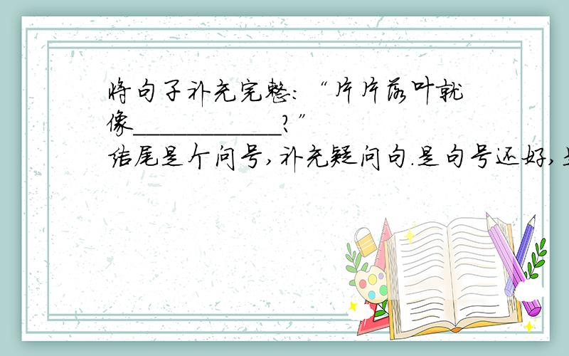 将句子补充完整：“片片落叶就像___________?”结尾是个问号,补充疑问句.是句号还好,是问号忽然不知道咋写了,哈哈,哈哈,不要太深奥 谢谢summer0479