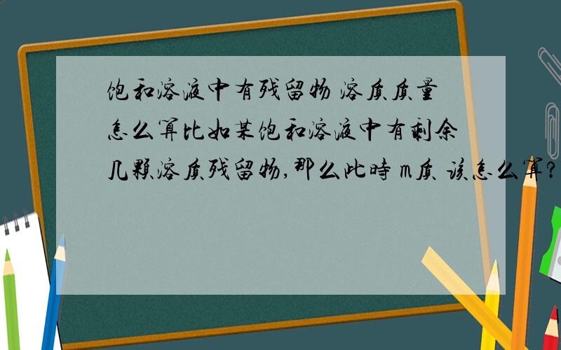 饱和溶液中有残留物 溶质质量怎么算比如某饱和溶液中有剩余几颗溶质残留物,那么此时 m质 该怎么算?是算溶解在溶液中的那部分 还是算溶解的+未溶解的那两部分?溶质质量要不要算上那些