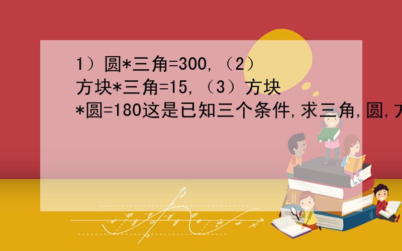 1）圆*三角=300,（2）方块*三角=15,（3）方块*圆=180这是已知三个条件,求三角,圆,方块各是多少?请问各位大神如何能用简单的方式给孩子讲明白.