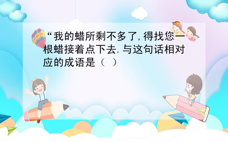 “我的蜡所剩不多了,得找您一根蜡接着点下去.与这句话相对应的成语是（ ）