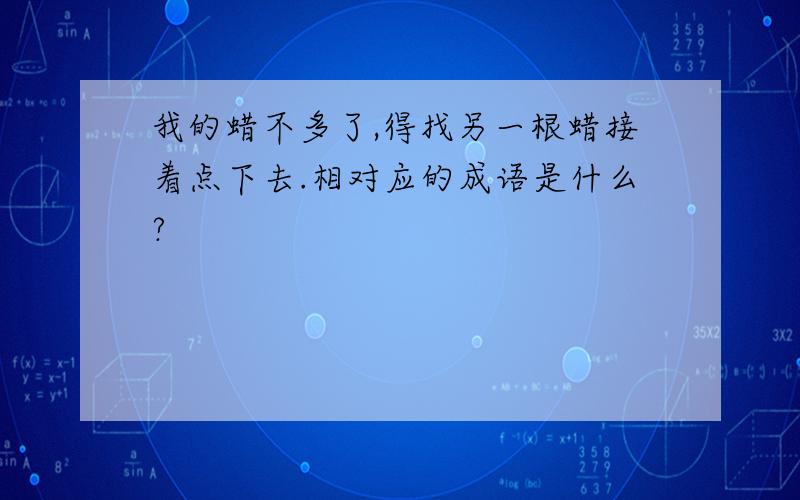 我的蜡不多了,得找另一根蜡接着点下去.相对应的成语是什么?