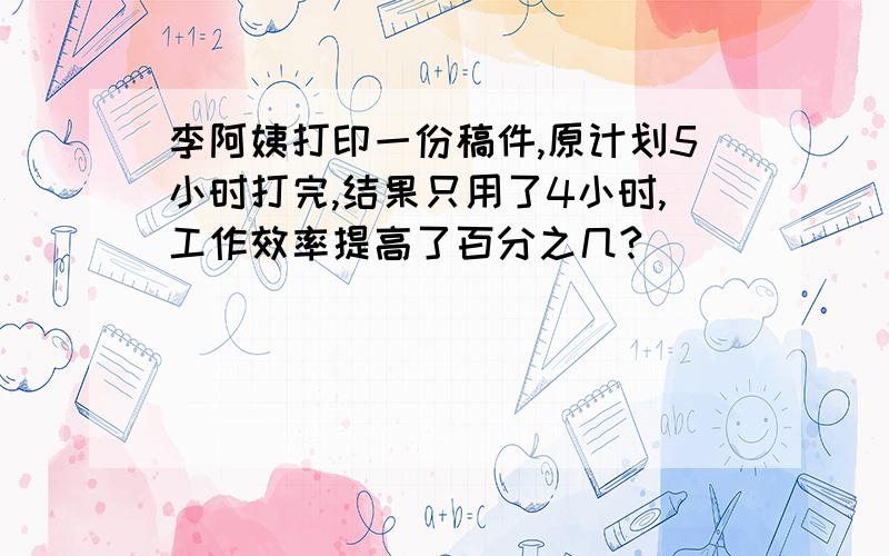 李阿姨打印一份稿件,原计划5小时打完,结果只用了4小时,工作效率提高了百分之几?