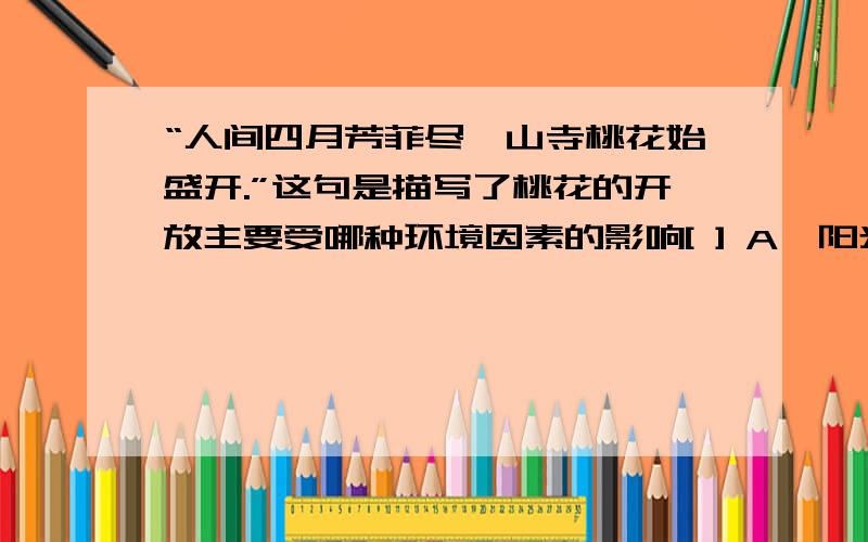 “人间四月芳菲尽,山寺桃花始盛开.”这句是描写了桃花的开放主要受哪种环境因素的影响[ ] A、阳光 B、水到了寒冷的冬天,枫树纷纷落叶,松树却郁郁葱葱,这表明[     ]A．他们都适应寒冷的