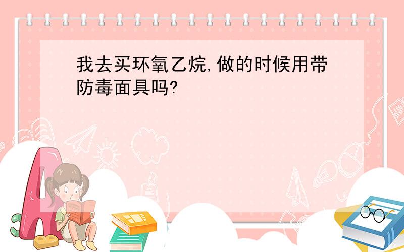 我去买环氧乙烷,做的时候用带防毒面具吗?