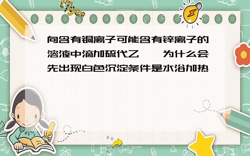 向含有铜离子可能含有锌离子的溶液中滴加硫代乙酰胺为什么会先出现白色沉淀条件是水浴加热,