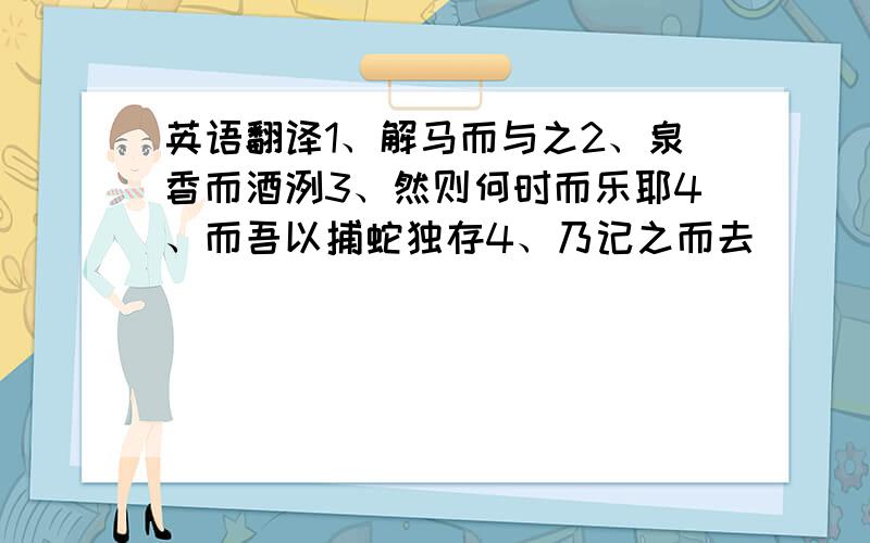 英语翻译1、解马而与之2、泉香而酒洌3、然则何时而乐耶4、而吾以捕蛇独存4、乃记之而去