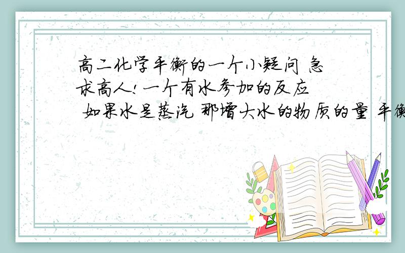 高二化学平衡的一个小疑问 急求高人!一个有水参加的反应  如果水是蒸汽 那增大水的物质的量 平衡要移动吗  如果水是液体 那就不移动 是吗   这个推断是不是对的啊!谢谢!