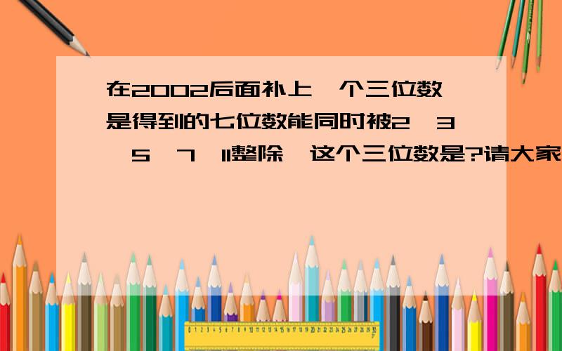 在2002后面补上一个三位数是得到的七位数能同时被2、3、5、7、11整除,这个三位数是?请大家帮个忙,解释最好易懂一点,提示：小学五年级《奥数的精讲与测试》水平测试十二,第五题