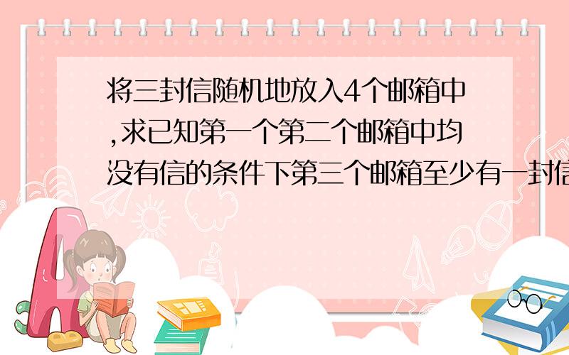 将三封信随机地放入4个邮箱中,求已知第一个第二个邮箱中均没有信的条件下第三个邮箱至少有一封信的概率