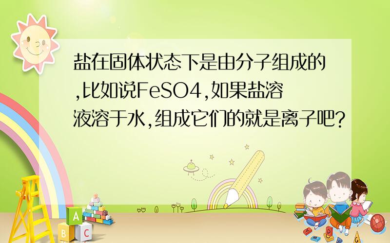 盐在固体状态下是由分子组成的,比如说FeSO4,如果盐溶液溶于水,组成它们的就是离子吧?