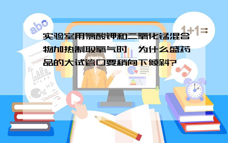 实验室用氯酸钾和二氧化锰混合物加热制取氧气时,为什么盛药品的大试管口要稍向下倾斜?