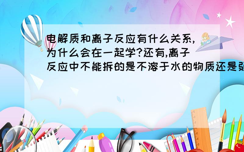 电解质和离子反应有什么关系,为什么会在一起学?还有,离子反应中不能拆的是不溶于水的物质还是弱电解质?