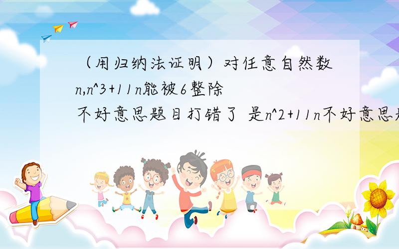 （用归纳法证明）对任意自然数n,n^3+11n能被6整除不好意思题目打错了 是n^2+11n不好意思题目打错了 是n^2+11n不好意思题目打错了 是n^2+11n不好意思题目打错了 是n^2+11n不好意思题目打错了 是n^2