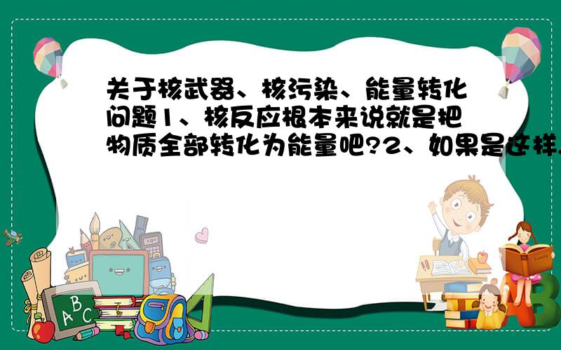 关于核武器、核污染、能量转化问题1、核反应根本来说就是把物质全部转化为能量吧?2、如果是这样,也就是物质转化为纯能量过程中,会施放放射能量?3、是不是所有物质转化为能量都要施放