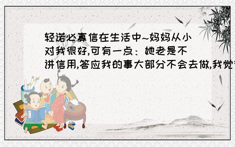 轻诺必寡信在生活中~妈妈从小对我很好,可有一点：她老是不讲信用,答应我的事大部分不会去做,我觉得她好像是戏弄我一样.如：她答应让我去游泳,可那天,她又不让我去了,也不说什么理由,