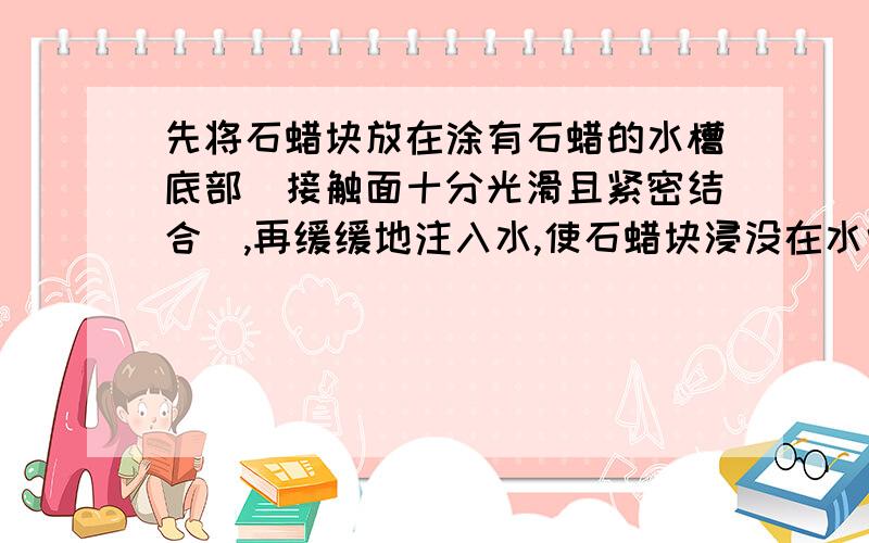 先将石蜡块放在涂有石蜡的水槽底部(接触面十分光滑且紧密结合),再缓缓地注入水,使石蜡块浸没在水中,则