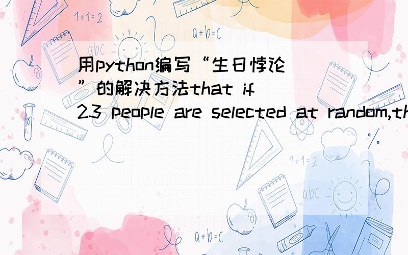 用python编写“生日悖论”的解决方法that if 23 people are selected at random,there is better than 50% chance that at least two of them will have the same birthday (not considering the birth year).You are to write a Python function to simu