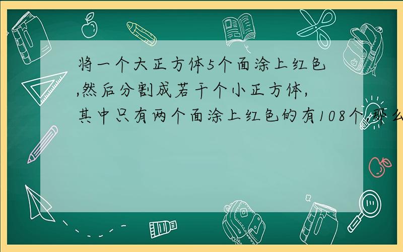 将一个大正方体5个面涂上红色,然后分割成若干个小正方体,其中只有两个面涂上红色的有108个,那么……将一个大正方体5个面涂上红色,然后分割成若干个小正方体,其中只有两个面涂上红色的