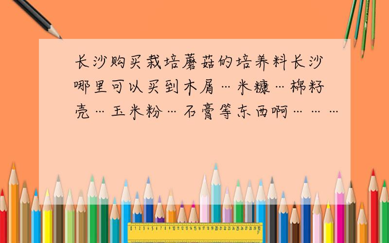 长沙购买栽培蘑菇的培养料长沙哪里可以买到木屑…米糠…棉籽壳…玉米粉…石膏等东西啊………