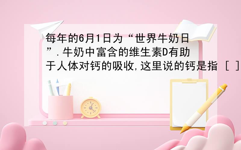 每年的6月1日为“世界牛奶日”.牛奶中富含的维生素D有助于人体对钙的吸收,这里说的钙是指 [ ]A．分子B．原子C．元素D．单质 我想问钙元素指的什么?还有钙单质和钙本身有什么区别?钙单质