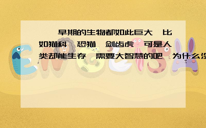 嗯,早期的生物都如此巨大,比如猫科,恐猫,剑齿虎,可是人类却能生存,需要大智慧的吧,为什么没有恐人呢,