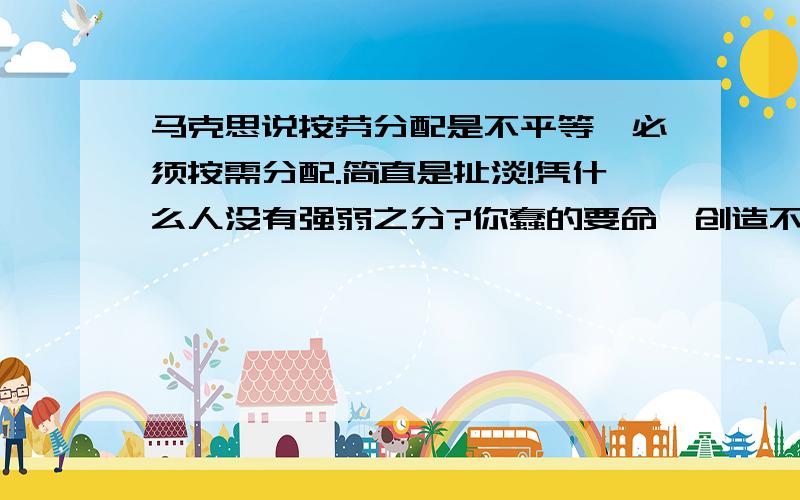 马克思说按劳分配是不平等,必须按需分配.简直是扯淡!凭什么人没有强弱之分?你蠢的要命,创造不了价值,但是你需要,就有权利分配到和我一样的资源.凭什么?这会使得人们工作积极性越来越