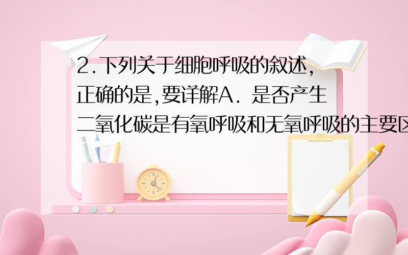 2.下列关于细胞呼吸的叙述,正确的是,要详解A．是否产生二氧化碳是有氧呼吸和无氧呼吸的主要区别B．有氧呼吸过程中,中间产物丙酮酸必须进入线粒体C．有氧呼吸产生的能量大部分储存在AT