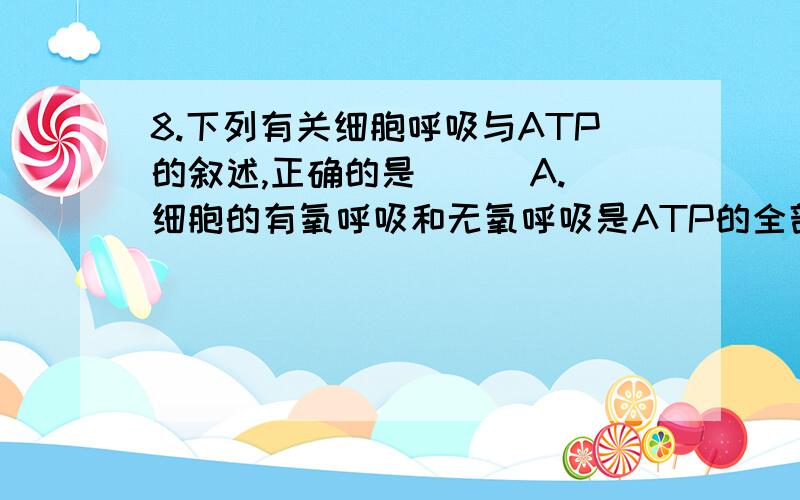 8.下列有关细胞呼吸与ATP的叙述,正确的是 （ ）A.细胞的有氧呼吸和无氧呼吸是ATP的全部来源B.稻田要定期排水,否则水稻的幼根会因缺氧产生乳酸而腐烂C.细菌、真菌、植物和动物细胞内的生