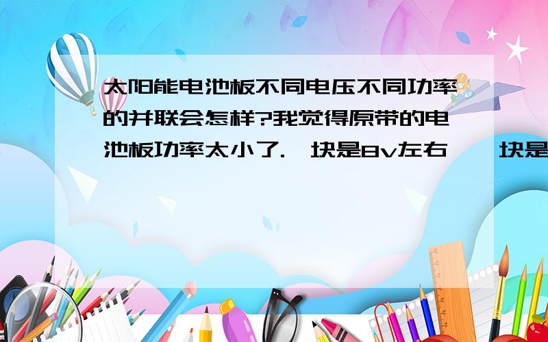 太阳能电池板不同电压不同功率的并联会怎样?我觉得原带的电池板功率太小了.一块是8v左右,一块是5v左右,呵呵