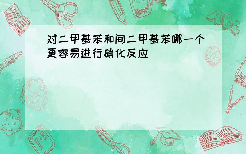 对二甲基苯和间二甲基苯哪一个更容易进行硝化反应