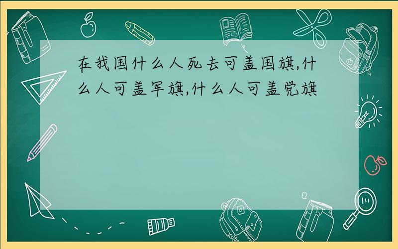 在我国什么人死去可盖国旗,什么人可盖军旗,什么人可盖党旗