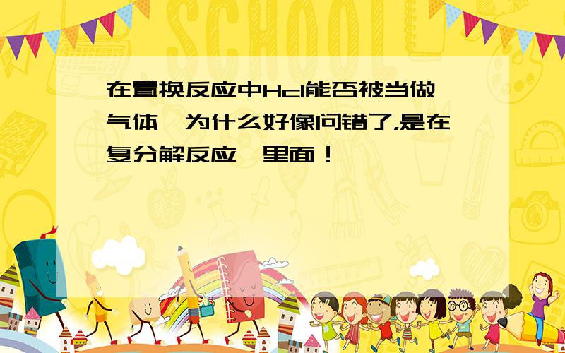 在置换反应中Hcl能否被当做气体,为什么好像问错了，是在复分解反应、里面！