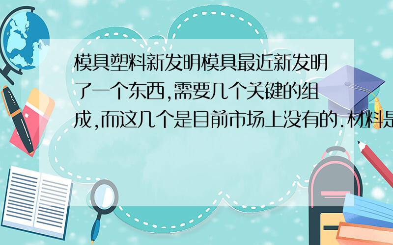 模具塑料新发明模具最近新发明了一个东西,需要几个关键的组成,而这几个是目前市场上没有的.材料是塑料的,结构很简单做工也不要求精细大概就是10cmX10cmX2mm的样子没办法自己加工必须一