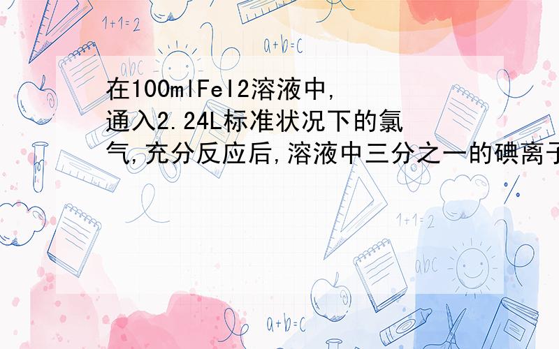 在100mlFeI2溶液中,通入2.24L标准状况下的氯气,充分反应后,溶液中三分之一的碘离子被氯气氧化成单质碘,求FeI2溶液的物质的量浓度