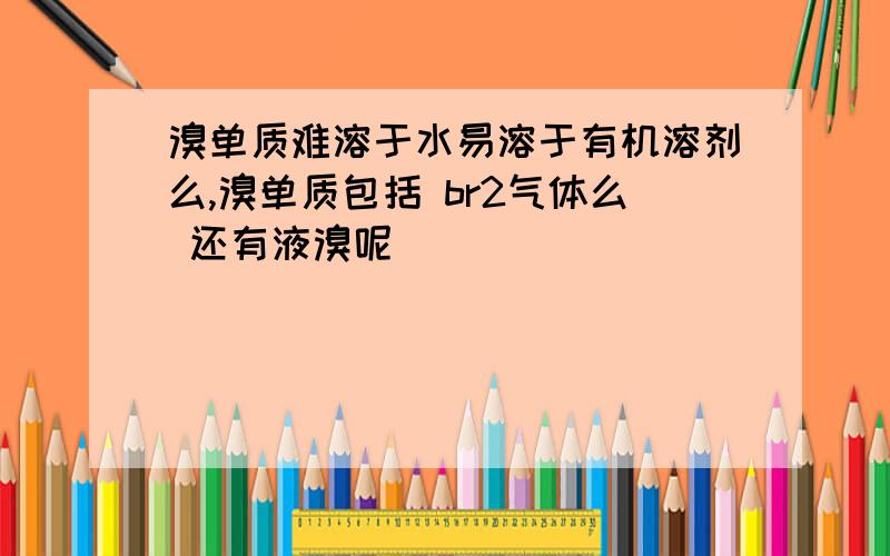 溴单质难溶于水易溶于有机溶剂么,溴单质包括 br2气体么 还有液溴呢