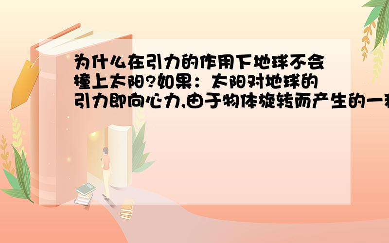 为什么在引力的作用下地球不会撞上太阳?如果：太阳对地球的引力即向心力,由于物体旋转而产生的一种远离旋转中心的一种力即离心力,离心力与向心力的大小和速度相等,但方向相反.即离