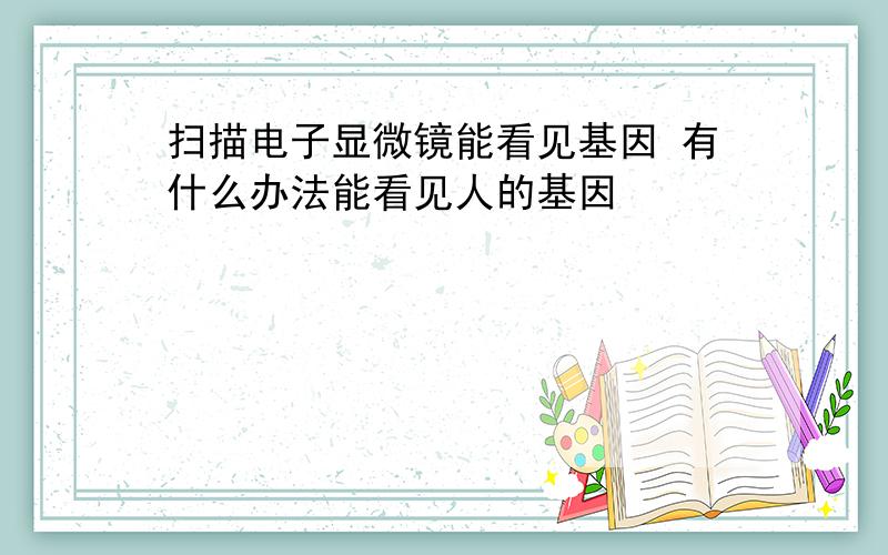 扫描电子显微镜能看见基因 有什么办法能看见人的基因