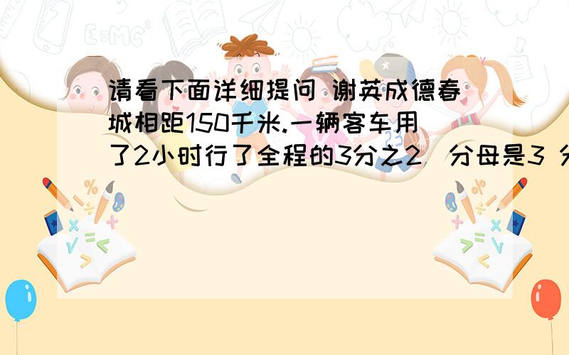 请看下面详细提问 谢英成德春城相距150千米.一辆客车用了2小时行了全程的3分之2(分母是3 分子是2) 如果速度不变 余下的路程还要行多少小时?