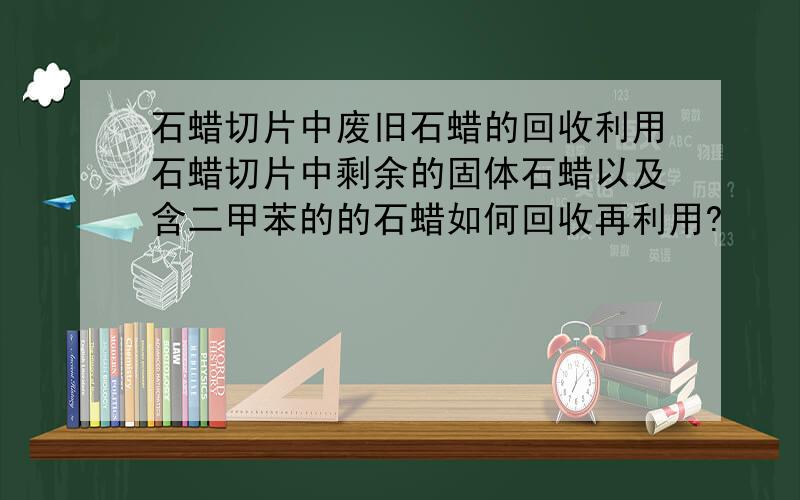 石蜡切片中废旧石蜡的回收利用石蜡切片中剩余的固体石蜡以及含二甲苯的的石蜡如何回收再利用?