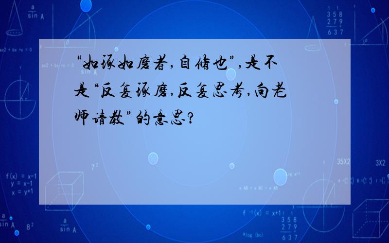 “如琢如磨者,自修也”,是不是“反复琢磨,反复思考,向老师请教”的意思?