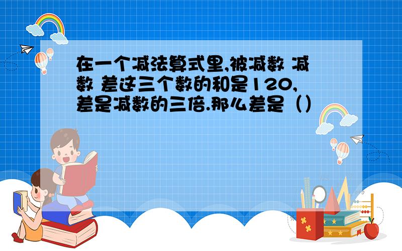 在一个减法算式里,被减数 减数 差这三个数的和是120,差是减数的三倍.那么差是（）