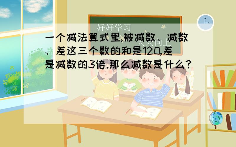 一个减法算式里,被减数、减数、差这三个数的和是120,差是减数的3倍.那么减数是什么?