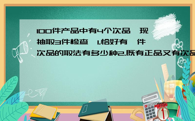 100件产品中有4个次品,现抽取3件检查,1.恰好有一件次品的取法有多少种2.既有正品又有次品的取法有多少种有算式